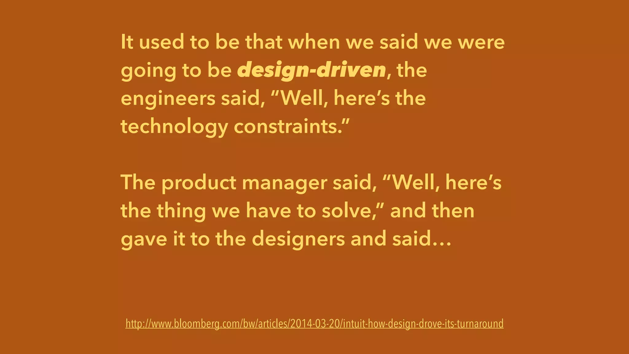 It used to be that when we said we were
going to be design-driven, the
engineers said, “Well, here’s the
technology constraints.”
!
The product manager said, “Well, here’s
the thing we have to solve,” and then
gave it to the designers and said…
http://www.businessweek.com/articles/2014-03-20/intuit-how-design-drove-its-turnaround
http://www.bloomberg.com/bw/articles/2014-03-20/intuit-how-design-drove-its-turnaround
 