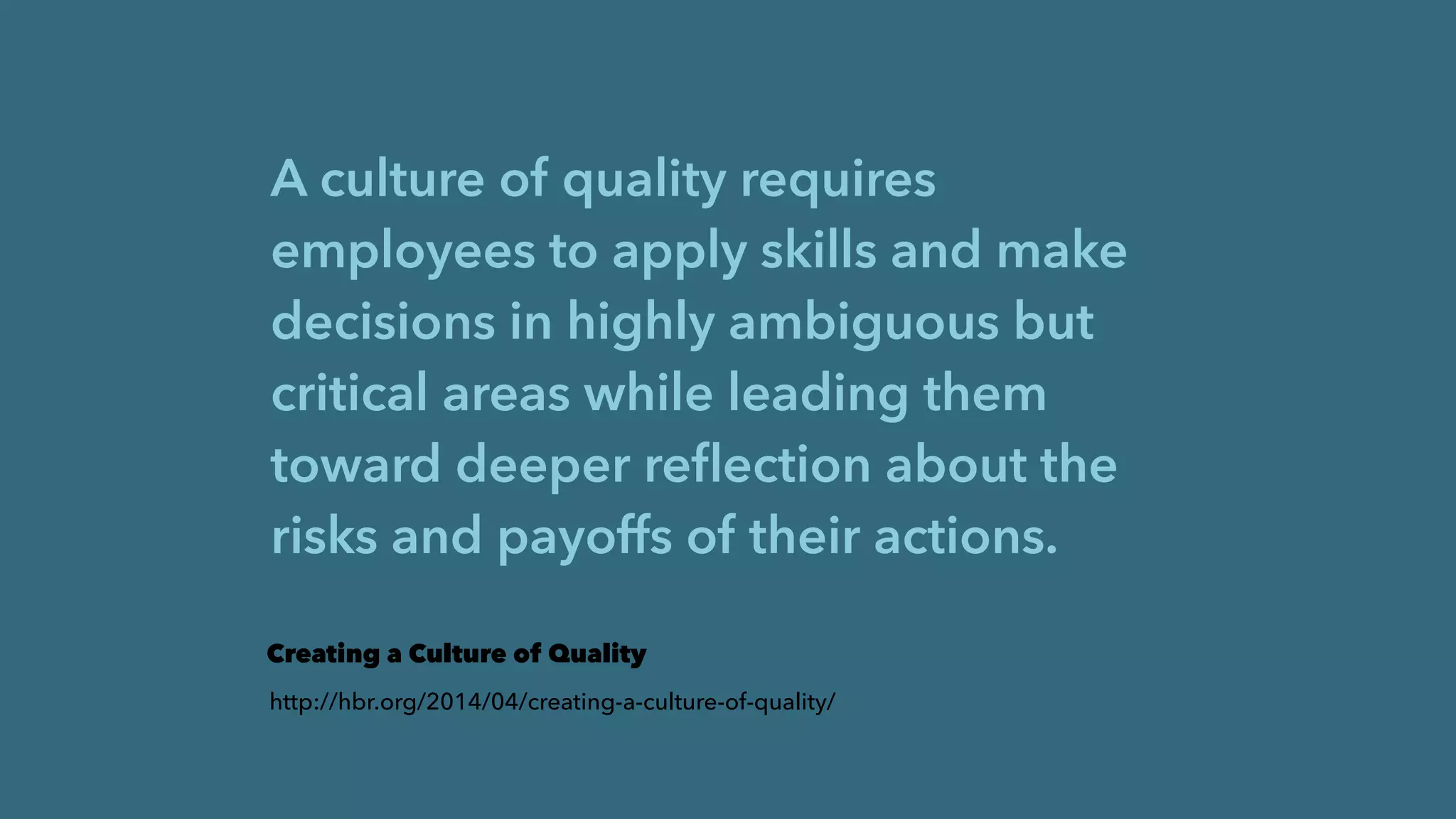 A culture of quality requires
employees to apply skills and make
decisions in highly ambiguous but
critical areas while leading them
toward deeper reﬂection about the
risks and payoffs of their actions.
Creating a Culture of Quality
http://hbr.org/2014/04/creating-a-culture-of-quality/
 