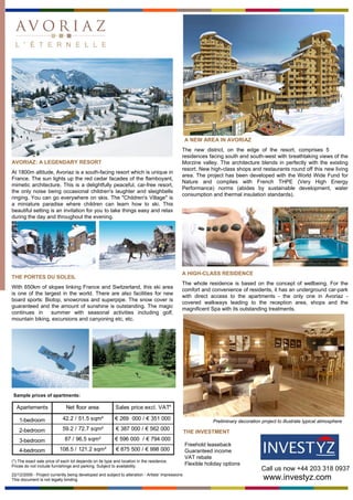 A NEW AREA IN AVORIAZ
                                                                                              The new district, on the edge of the resort, comprises 5
                                                                                              residences facing south and south-west with breathtaking views of the
AVORIAZ: A LEGENDARY RESORT                                                                   Morzine valley. The architecture blends in perfectly with the existing
                                                                                              resort. New high-class shops and restaurants round off this new living
At 1800m altitude, Avoriaz is a south-facing resort which is unique in
                                                                                              area. The project has been developed with the World Wide Fund for
France. The sun lights up the red cedar facades of the flamboyant,
                                                                                              Nature and complies with French THPE (Very High Energy
mimetic architecture. This is a delightfully peaceful, car-free resort,
                                                                                              Performance) norms (abides by sustainable development, water
the only noise being occasional children's laughter and sleighbells
                                                                                              consumption and thermal insulation standards).
ringing. You can go everywhere on skis. The "Children's Village" is
a miniature paradise where children can learn how to ski. This
beautiful setting is an invitation for you to take things easy and relax
during the day and throughout the evening.




                                                                                              A HIGH-CLASS RESIDENCE
THE PORTES DU SOLEIL
                                                                                              The whole residence is based on the concept of wellbeing. For the
With 650km of slopes linking France and Switzerland, this ski area
                                                                                              comfort and convenience of residents, it has an underground car-park
is one of the largest in the world. There are also facilities for new
                                                                                              with direct access to the apartments - the only one in Avoriaz -
board sports: Biotop, snowcross and superpipe. The snow cover is
                                                                                              covered walkways leading to the reception area, shops and the
guaranteed and the amount of sunshine is outstanding. The magic
                                                                                              magnificent Spa with its outstanding treatments.
continues in     summer with seasonal activities including golf,
mountain biking, excursions and canyoning etc, etc.




 Sample prices of apartments:

  Apartements                 Net floor area              Sales price excl. VAT*

    1-bedroom               42.2 / 51.5 sqm²             € 269 000 / € 351 000                                Preliminary decoration project to illustrate typical atmosphere
    2-bedroom               59.2 / 72.7 sqm²              € 387 000 / € 562 000
                                                                                                  THE INVESTMENT
    3-bedroom                87 / 96,5 sqm²              € 596 000 / € 794 000
                                                                                                  Freehold leaseback
    4-bedroom             108.5 / 121.2 sqm²              € 875 500 / € 998 000                   Guaranteed income
                                                                                                  VAT rebate
(*) The exact sale price of each lot depends on its type and location in the residence.
Prices do not include furnishings and parking. Subject to availability.
                                                                                                  Flexible holiday options
                                                                                                                                     Call us now +44 203 318 0937
22/12/2009 - Project currently being developed and subject to alteration - Artists' impressions
This document is not legally binding                                                                                                  www.investyz.com
 