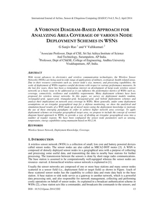 International Journal of Ad hoc, Sensor & Ubiquitous Computing (IJASUC) Vol.5, No.2, April 2014
DOI : 10.5121/ijasuc.2014.5202 13
A VORONOI DIAGRAM-BASED APPROACH FOR
ANALYZING AREA COVERAGE OF VARIOUS NODE
DEPLOYMENT SCHEMES IN WSNS
G Sanjiv Rao 1
and V Vallikumari 2
1
Associate Professor, Dept of CSE, Sri Sai Aditya Institute of Science
And Technology, Surampalem, AP India.
2
Professor, Dept of CS&SE, College of Engineering, Andhra University
Visakhapatnam, AP, India.
ABSTRACT
With recent advances in electronics and wireless communication technologies, the Wireless Sensor
Networks (WSNs) are being used in wide range of applications of military, ecological, health related areas.
Due to their resource constraints such as, sensor node’s size, memory, and processing capabilities, the
scale of deployment of WSNs requires careful decisions with respect to various performance measures. In
the last few years, there has been a tremendous interest on development of large-scale wireless sensor
networks as a basic issue to be addressed as it can influence the performance metrics of WSNs such as,
coverage, connectivity, resilience and scalability requirements. Many deployment schemes have been
proposed for wireless sensor networks. In this paper, we survey six deployment models random,
rectangular-grid, square-grid, triangular-grid, hexagonal-grid, and hybrid deployments schemes and
analyze their implications on network area coverage in WSNs. More generally, under some deployment
assumptions on an irregular geographical map for a defense monitoring, we show the analytical and
simulation-based results of a WSN made up of mica2 motes using the deployment knowledge to motivate
the use of these emerging paradigms in order to achieve higher network area coverage. To apply
deployment schemes on irregular geographical target area, we propose to include the concept of voronoi
diagram based approach in WSNs, to provide a way of dividing an irregular geographical area into a
number of regular regions. We have been configured the sensor node parameters such as sensing,
temperature, energy capabilities using mannasim based on NS-2.34.
KEYWORDS
Wireless Sensor Network, Deployment Knowledge, Coverage.
1. INTRODUCTION
A wireless sensor network (WSN) is a collection of small, low cost and battery powered devices
called sensor nodes. The sensor nodes are also called as MICA2-DOT motes [3]. A WSN is
composed of densely deployed sensor nodes in a geographical area with a purpose of collecting
and processing some useful data, and transmitting the data to nearby base stations for further
processing. The transmission between the sensors is done by short range radio communications.
The base station is assumed to be computationally well-equipped whereas the sensor nodes are
resource- starved. A hierarchical wireless sensor network is explained in [1].
Usually the sensor networks are composed of one or more base stations and many sensor nodes
scattered in a sensor field (i.e., deployment field or target field) as shown in Figure. 1each of
these scattered sensor nodes has the capability to collect data and route data back to the base
station. A base station or sink node serves as a gateway to another network, which is a powerful
data processing unit, and also responsible for network management, collecting and performing
costly operations on behalf of sensor nodes. As explained in a broadcast authentication scheme in
WSNs [2], a base station acts like a commander, and broadcasts the commands to the sensors, and
 