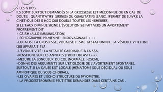• • LES ß HCG
ILS SONT SURTOUT DEMANDÉS SI LA GROSSESSE EST MÉCONNUE OU EN CAS DE
DOUTE : QUANTITATIFS (URINES) OU QUALITATIFS (SANG). PERMET DE SUIVRE LA
CINÉTIQUE DES ß HCG QUI DOUBLE TOUTES LES 48HEURES.
SI LE TAUX DIMINUE SIGNE L’ÉVOLUTION SE FAIT VERS UN AVORTEMENT
PROPREMENT DIT
• GS RH (ALLO IMMUNISATION)
• ECHOGRAPHIE PELVIENNE : ENDOVAGINALE +++
-LOCALISE LA GROSSESSE, VISUALISE LE SAC GESTATIONNEL, LA VÉSICULE VITELLINE
QUI APPARAIT 4SA
-L’ÉVOLUTIVITÉ : LA VITALITÉ CARDIAQUE À LA 5SA,
-RENSEIGNE SUR LES ANNEXES (TROPHOBLASTE++),
-MESURE LA LONGUEUR DU COL (NORMALE >25CM),
-DONNE DES ARGUMENTS SUR L’ÉTIOLOGIE DE L’AVORTEMENT SPONTANÉE,
SURTOUT SI LA CAUSE EST LOCALE (HÉMATOME SOUS DÉCIDUAL OU SOUS
AMNIOTIQUE OU SOUS CHORIAL),
-LES OVAIRES ET L’ÉCHO STRUCTURE DU MYOMÈTRE.
• LA PROGESTÉRONEMIE PEUT ÊTRE DEMANDÉS DANS CERTAINS CAS .
 