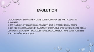 EVOLUTION
L'AVORTEMENT SPONTANÉ A DANS SON ÉVOLUTION LES PARTICULARITÉS
SUIVANTES:
IL EST NATUREL ET EN GÉNÉRAL COMPLET: SOIT IL S'OPÈRE EN UN TEMPS
IL EST PEU HÉMORRAGIQUE ET RAREMENT COMPLIQUÉ D'INFECTION: CETTE RÈGLE
COMPORTE CEPENDANT DES EXCEPTIONS. DES COMPLICATIONS SONT POSSIBLES
SURTOUT HÉMORRAGIQUES.
 