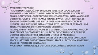 • AVORTEMENT SEPTIQUE
-AVORTEMENT ASSOCIÉ À UN SYNDROME INFECTIEUX LOCAL (CHORIO-
AMNIOTITE - ENDOMÉTRITE) MAIS L'INFECTION GÉNÉRALISÉE ASSOCIÉE EST
POSSIBLE (SEPTICÉMIE, CHOC SEPTIQUE (6%), COAGULATION INTER-VASCULAIRE
DISSÉMINÉE "CIVD" ET INSUFFISANCE RÉNALE). L'AVORTEMENT SEPTIQUE EST
SOUVENT OBSERVÉ APRÈS UNE RUPTURE DES MEMBRANES PROLONGÉE ET
NÉGLIGÉE ; UNE GROSSESSE INTRA-UTÉRINE AVEC UN STÉRILET EN PLACE ; UNE
TENTATIVE ILLÉGALE D'INTERRUPTION DE GROSSESSE.
-CLINIQUEMENT : FIÈVRE AU MOINS 38°C ; SENSIBILITÉ ABDOMINALE, AVEC OU
SANS DÉFENSE OU CONTRACTURE ; UN ÉCOULEMENT PURULENT À TRAVERS
L'ORIFICE CERVICALE ET UNE SENSIBILITÉ UTÉRINE ET ANNEXIELLE.
-ON PEUT DÉCRIRE LES DIFFÉRENTS STADES DE L'EXTENSION DE L'INFECTION :
STADE I : ATTEINTE ENDO ET MYOMÉTRIALE; STADE II : EXTENSION ANNEXIELLE ;
STADE III : PÉRITONITE GÉNÉRALISÉE
AVORTEMENT HYPERALGIQUE OU FORME DOULOUREUSE, SOUVENT TARDIF
 