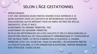 SELON L'ÂGE GESTATIONNEL
INFRACLINIQUES
C'EST UNE GROSSESSE JEUNE PARFOIS IGNORÉE D'AGE INFÉRIEUR À 30
JOURS.SURVIENT DANS UN CONTEXTE DE MÉTRORRAGIES VOLONTIERS
DOULOUREUSES QUI EN IMPOSENT POUR UN SIMPLE RETARD DES RÈGLES.
DIAGNOSTIC: ÉCHO ET BHCG.
AVORTEMENT DU PREMIER TRIMESTRE: TDD
AVORTEMENT DU DEUXIÈME TRIMESTRE:
EN PLUS DES MÉTRORRAGIES ON A DES CAILLOTS ET DES CU DOULOUREUSES.LA
DILATATION CERVICALE EST DOULOUREUSE ET HÉMORRAGIQUE ET L'EXPULSION SE
FAIT EN DEUX TEMPS: LE FŒTUS D'ABORD PUIS LE PLACENTA. IL FAUDRA
APPRÉCIER L'ÉTAT DE L'AVORTUM ( FRAIS OU MACÉRÉ). L'ÉCHOGRAPHIE PRÉCISE
LA VITALITÉ OVULAIRE, LE TYPE D'INSERTION PLACENTAIRE, PARFOIS RENSEIGNE
SUR L'ÉTIOLOGIE: CAUSE LOCALE.
 