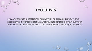EVOLUTIVES
LES AVORTEMENTS À RÉPÉTITION: OU HABITUEL OU MALADIE PLUS DE 3 FOIS
SUCCESSIVES. THÉORIQUEMENT LES AVORTEMENTS RÉPÉTÉS DOIVENT SURVENIR
AVEC LE MÊME CONJOINT. IL NÉCESSITE UNE ENQUÊTE ÉTIOLOGIQUE COMPLÈTE.
 