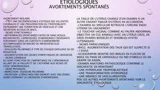ETIOLOGIQUES
AVORTEMENT MOLAIRE
• C’EST UNE DÉGÉNÉRESCENCE KYSTIQUE DES VILLOSITÉS
CHORIALES ET UNE PROLIFÉRATION DU TROPHOBLASTE
ENTRAINANT UNE FORMATION DE VÉSICULES ET UNE
SÉCRÉTION ACCRUE DE BHCG.
• SIGNES FONCTIONNELS
-MÉTRORRAGIES SPONTANÉES FAITES DE SANG ROUGE,
RÉCIDIVANTES, CAPRICIEUSES, D'ABONDANCE CROISSANTE
SURVENANT DANS UN CONTEXTE D'AMÉNORRHÉE
ACCOMPAGNÉES DE MACRO OU MICROVÉSICULES
TRANSLUCIDES.
-DOULEURS PELVIENNES À TYPE DE COLIQUE EXPULSIVE OU DE
PESANTEUR.
-AUGMENTATION DES SIGNES SYMPATHIQUES DE GROSSESSE.
• SIGNES GÉNÉRAUX
ILS SONT FONCTION DE L'IMPORTANCE DE L'HÉMORRAGIE
ALLANT DE LA PALEUR ET DE L'ASTHÉNIE AUX SIGNES DE
CHOC HÉMORRAGIQUE.
• SIGNE PHYSIQUES:
-INSPECTION: VOUSSURE PELVIENNE
-PALPATION: UTÉRUS MOU PAR ENDROIT AVEC DES ZONES
DURES DONNANT LA GROSSESSE D'ANDERODIAS.
LA TAILLE DE L'UTÉRUS CHANGE D'UN EXAMEN À UN
AUTRE FAISANT PARLER D'UTÉRUS EN ACCORDÉON.
-L'EXAMEN AU SPÉCULUM RETROUVE L'ORIGINE ENDO
UTÉRINE DU SAIGNEMENT.
-LE TOUCHER VAGINAL COMBINÉ AU PALPER ABDOMINAL
OBJECTIVE UN COL RAMOLLI AVEC UN UTÉRUS GROS, DE
GROS OVAIRES BOSSELÉS ET SENSIBLES( KYSTES
LUTEINIQUES)
• SIGNES PARACLINIQUES
-BHCG: AUGMENTATION DES TAUX QUI EST SUSPECTE SI
>1500UI
-ECHOGRAPHIE MONTRE DES IMAGES EN FLOCON DE
NEIGE OU FRAIS DE GRENOUILLE OU NID D'ABEILLE OU EN
GRAPPE DE RAISIN.
-EXAMEN ANATOMO-PATHOLOGIQUE CONFIRME LE
DIAGNOSTIC EN MONTRANT
→UNE HYPERPLASIE TROPHOBLASTIQUE
→UNE TRANSFORMATION HYDROPIQUE
→UNE ABSENCE DE VASCULARISATION
POU LES AUTRES AVORTEMENTS SPONTANÉS VOIR LE
DIAGNOSTIC ÉTIOLOGIQUE
AVORTEMENTS SPONTANÉS
 
