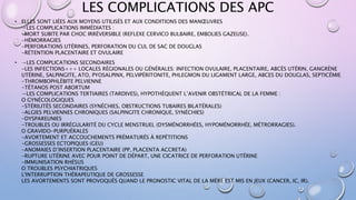 LES COMPLICATIONS DES APC
• ELLES SONT LIÉES AUX MOYENS UTILISÉS ET AUX CONDITIONS DES MANŒUVRES
→LES COMPLICATIONS IMMÉDIATES :
-MORT SUBITE PAR CHOC IRRÉVERSIBLE (REFLEXE CERVICO BULBAIRE, EMBOLIES GAZEUSE).
-HÉMORRAGIES
-PERFORATIONS UTÉRINES, PERFORATION DU CUL DE SAC DE DOUGLAS
-RÉTENTION PLACENTAIRE ET OVULAIRE
• →LES COMPLICATIONS SECONDAIRES
-LES INFECTIONS+++ LOCALES RÉGIONALES OU GÉNÉRALES: INFECTION OVULAIRE, PLACENTAIRE, ABCÈS UTÉRIN, GANGRÈNE
UTÉRINE, SALPINGITE, ATO, PYOSALPINX, PELVIPÉRITONITE, PHLEGMON DU LIGAMENT LARGE, ABCES DU DOUGLAS, SEPTICÉMIE
-THROMBOPHLÉBITE PELVIENNE
-TÉTANOS POST ABORTUM
→LES COMPLICATIONS TERTIAIRES (TARDIVES), HYPOTHÈQUENT L’AVENIR OBSTÉTRICAL DE LA FEMME :
O GYNÉCOLOGIQUES
-STÉRILITÉS SECONDAIRES (SYNÉCHIES, OBSTRUCTIONS TUBAIRES BILATÉRALES)
-ALGIES PELVIENNES CHRONIQUES (SALPINGITE CHRONIQUE, SYNÉCHIES)
-DYSPAREUNIES
-TROUBLES OU IRRÉGULARITÉ DU CYCLE MENSTRUEL (DYSMÉNORRHÉES, HYPOMÉNORRHÉE, MÉTRORRAGIES).
O GRAVIDO-PURPUÉRALES
-AVORTEMENT ET ACCOUCHEMENTS PRÉMATURÉS À REPÉTITIONS
-GROSSESSES ECTOPIQUES (GEU)
-ANOMAIES D’INSERTION PLACENTAIRE (PP, PLACENTA ACCRETA)
-RUPTURE UTÉRINE AVEC POUR POINT DE DÉPART, UNE CICATRICE DE PERFORATION UTÉRINE
-IMMUNISATION RHÉSUS
O TROUBLES PSYCHIATRIQUES
L'INTERRUPTION THÉRAPEUTIQUE DE GROSSESSE
LES AVORTEMENTS SONT PROVOQUÉS QUAND LE PRONOSTIC VITAL DE LA MÈRE EST MIS EN JEUX (CANCER, IC, IR).
 
