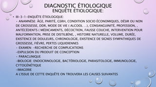 DIAGNOSTIC ÉTIOLOGIQUE
• III-3-1-ENQUÊTE ÉTIOLOGIQUE:
• ANAMNÈSE: ÂGE, PARITÉ, GSRH, CONDITION SOCIO ÉCONOMIQUES, DÉSIR OU NON
DE GROSSESSE, DDR, MODE DE VIE ( ALCOOL …), CONSANGUINITÉ, PROFESSION, ,
ANTÉCÉDENTS ( MÉDICAMENTS, DÉCOCTION, FAUSSE COUCHE, INTERVENTION POUR
MALFORMATION, PRISE DE DISTILBÈNE, , HISTOIRE NATURELLE, VOLUME, DURÉE,
EXISTENCE DE DOULEURS, CHRONOLOGIE, EXISTENCE DE SIGNES SYMPATHIQUES DE
GROSSESSE, FIÈVRE, PERTES LIQUIDIENNES
• EXAMEN: -RECHERCHE DE COMPLICATIONS
-EXPULSION DU PRODUIT DE CONCEPTION
• PARACLINIQUE
-BIOLOGIE: ENDOCRINOLOGIE, BACTÉRIOLOGIE, PARASITOLOGIE, IMMUNOLOGIE,
CYTOGÉNÉTIQUE
-IMAGERIE
A L'ISSUE DE CETTE ENQUÊTE ON TROUVERA LES CAUSES SUIVANTES
ENQUÊTE ÉTIOLOGIQUE:
 