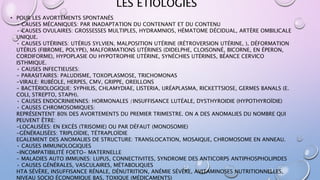 LES ÉTIOLOGIES
• POUR LES AVORTEMENTS SPONTANÉS
• CAUSES MÉCANIQUES: PAR INADAPTATION DU CONTENANT ET DU CONTENU
• CAUSES OVULAIRES: GROSSESSES MULTIPLES, HYDRAMNIOS, HÉMATOME DÉCIDUAL, ARTÈRE OMBILICALE
UNIQUE.
• CAUSES UTÉRINES: UTÉRUS SYLVIEN, MALPOSITION UTÉRINE (RÉTROVERSION UTÉRINE, ), DÉFORMATION
UTÉRUS (FIBROME, POLYPE), MALFORMATIONS UTÉRINES (DIDELPHE, CLOISONNÉ, BICORNE, EN ÉPERON,
CORDIFORME), HYPOPLASIE OU HYPOTROPHIE UTÉRINE, SYNÉCHIES UTÉRINES, BÉANCE CERVICO
ISTHMIQUE.
• CAUSES INFECTIEUSES:
- PARASITAIRES: PALUDISME, TOXOPLASMOSE, TRICHOMONAS
-VIRALE: RUBÉOLE, HERPES, CMV, GRIPPE, OREILLONS
- BACTÉRIOLOGIQUE: SYPHILIS, CHLAMYDIAE, LISTERIA, URÉAPLASMA, RICKETTSIOSE, GERMES BANALS (E.
COLI, STREPTO, STAPH).
• CAUSES ENDOCRINIENNES: HORMONALES /INSUFFISANCE LUTÉALE, DYSTHYROIDIE (HYPOTHYROÏDIE)
• CAUSES CHROMOSOMIQUES:
REPRÉSENTENT 80% DES AVORTEMENTS DU PREMIER TRIMESTRE. ON A DES ANOMALIES DU NOMBRE QUI
PEUVENT ÊTRE:
-LOCALISÉES: EN EXCÈS (TRISOMIE) OU PAR DÉFAUT (MONOSOMIE)
-GÉNÉRALISÉES: TRIPLOÏDIE, TÉTRAPLOÏDIE
EGALEMENT DES ANOMALIES DE STRUCTURE: TRANSLOCATION, MOSAIQUE, CHROMOSOME EN ANNEAU.
• CAUSES IMMUNOLOGIQUES
-INCOMPATIBILITÉ FOETO- MATERNELLE
- MALADIES AUTO IMMUNES: LUPUS, CONNECTIVITES, SYNDROME DES ANTICORPS ANTIPHOSPHOLIPIDES
• CAUSES GÉNÉRALES, VASCULAIRES, MÉTABOLIQUES
HTA SÉVÈRE, INSUFFISANCE RÉNALE, DÉNUTRITION, ANÉMIE SÉVÈRE, AVITAMINOSES NUTRITIONNELLES,
NIVEAU SOCIO ÉCONOMIQUE BAS, TOXIQUE (MÉDICAMENTS)
 