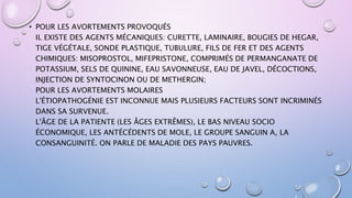 • POUR LES AVORTEMENTS PROVOQUÉS
IL EXISTE DES AGENTS MÉCANIQUES: CURETTE, LAMINAIRE, BOUGIES DE HEGAR,
TIGE VÉGÉTALE, SONDE PLASTIQUE, TUBULURE, FILS DE FER ET DES AGENTS
CHIMIQUES: MISOPROSTOL, MIFEPRISTONE, COMPRIMÉS DE PERMANGANATE DE
POTASSIUM, SELS DE QUININE, EAU SAVONNEUSE, EAU DE JAVEL, DÉCOCTIONS,
INJECTION DE SYNTOCINON OU DE METHERGIN;
POUR LES AVORTEMENTS MOLAIRES
L'ÉTIOPATHOGÉNIE EST INCONNUE MAIS PLUSIEURS FACTEURS SONT INCRIMINÉS
DANS SA SURVENUE.
L'ÂGE DE LA PATIENTE (LES ÂGES EXTRÊMES), LE BAS NIVEAU SOCIO
ÉCONOMIQUE, LES ANTÉCÉDENTS DE MOLE, LE GROUPE SANGUIN A, LA
CONSANGUINITÉ. ON PARLE DE MALADIE DES PAYS PAUVRES.
 