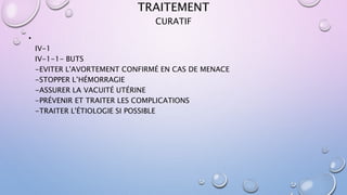 TRAITEMENT
•
IV-1
IV-1-1- BUTS
-EVITER L'AVORTEMENT CONFIRMÉ EN CAS DE MENACE
-STOPPER L’HÉMORRAGIE
-ASSURER LA VACUITÉ UTÉRINE
-PRÉVENIR ET TRAITER LES COMPLICATIONS
-TRAITER L'ÉTIOLOGIE SI POSSIBLE
CURATIF
 
