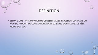 DÉFINITION
• SELON L’OMS : INTERRUPTION DE GROSSESSE AVEC EXPULSION COMPLÈTE OU
NON DU PRODUIT DE CONCEPTION AVANT 22 SA OU DONT LE FŒTUS PÈSE
MOINS DE 500G.
 