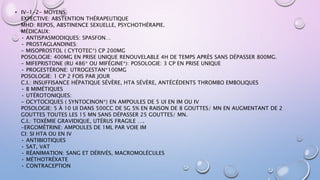 • IV-1-2- MOYENS
EXPECTIVE: ABSTENTION THÉRAPEUTIQUE
MHD: REPOS, ABSTINENCE SEXUELLE, PSYCHOTHÉRAPIE.
MÉDICAUX:
• ANTISPASMODIQUES: SPASFON…
• PROSTAGLANDINES:
- MISOPROSTOL ( CYTOTEC*) CP 200ΜG
POSOLOGIE: 400ΜG EN PRISE UNIQUE RENOUVELABLE 4H DE TEMPS APRÈS SANS DÉPASSER 800ΜG.
- MIFEPRISTONE (RU 486* OU MIFÉGINE*): POSOLOGIE: 3 CP EN PRISE UNIQUE
• PROGESTÉRONE: UTROGESTAN*100MG
POSOLOGIE: 1 CP 2 FOIS PAR JOUR
C.I.: INSUFFISANCE HÉPATIQUE SÉVÈRE, HTA SÉVÈRE, ANTÉCÉDENTS THROMBO EMBOLIQUES
• B MIMÉTIQUES
• UTÉROTONIQUES:
- OCYTOCIQUES ( SYNTOCINON*) EN AMPOULES DE 5 UI EN IM OU IV
POSOLOGIE: 5 À 10 UI DANS 500CC DE SG 5% EN RAISON DE 8 GOUTTES/ MN EN AUGMENTANT DE 2
GOUTTES TOUTES LES 15 MN SANS DÉPASSER 25 GOUTTES/ MN.
C.I.: TOXÉMIE GRAVIDIQUE, UTÉRUS FRAGILE ….
-ERGOMÉTRINE: AMPOULES DE 1ML PAR VOIE IM
CI: SI HTA OU EN IV
• ANTIBIOTIQUES
• SAT, VAT
• RÉANIMATION: SANG ET DÉRIVÉS, MACROMOLÉCULES
• MÉTHOTRÉXATE
• CONTRACEPTION
 