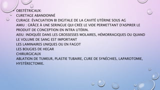 • OBSTÉTRICAUX:
CURETAGE ABANDONNÉ
CURAGE: ÉVACUATION BI DIGITALE DE LA CAVITÉ UTÉRINE SOUS AG
AMIU : GRÂCE À UNE SERINGUE QUI CRÉE LE VIDE PERMETTANT D'ASPIRER LE
PRODUIT DE CONCEPTION EN INTRA UTÉRIN.
AEIU: INDIQUÉE DANS LES GROSSESSES MOLAIRES, HÉMORRAGIQUES OU QUAND
LE VOLUME DE SANG EST IMPORTANT
LES LAMINAIRES UNIQUES OU EN FAGOT
LES BOUGIES DE HEGAR
CHIRURGICAUX
ABLATION DE TUMEUR, PLASTIE TUBAIRE, CURE DE SYNÉCHIES, LAPAROTOMIE,
HYSTÉRECTOMIE.
 