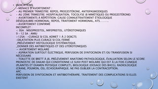 • INDICATIONS
→MENACE D’AVORTEMENT :
• AU PREMIER TRIMESTRE: REPOS, PROGESTÉRONE, ANTISPASMODIQUES
• AU 2ÈME TRIMESTRE: HOSPITALISATION, TOCOLYSE (B MIMÉTIQUES OU PROGESTÉRONE)
• AVORTEMENTS À RÉPÉTITION: CAUSE CONNUETRAITEMENT ÉTIOLOGIQUE
DÉSÉQUILIBRE HORMONAL: REPOS, TRAITEMENT HORMONAL, ATS……….
→AVORTEMENT CONFIRMÉ
INCOMPLET :
< 9SA : MISOPROSTOL, MIFEPRISTOL, UTÉROTONIQUES
9 – 12 SA : AMIU
>12SA : -CURAGE SI COL ADMET 1 À 2 DOIGTS
-DILATATION PLUS CURAGE SI COL FERMÉ
_PRÉLÈVEMENT HISTOLOGIQUE SYSTÉMATIQUE.
_DONNER DES ANTIBIOTIQUES ET DES UTÉROTONIQUES
→ AVORTEMENT MOLAIRE
• ASPIRATION SURTOUT ÉLECTRIQUE, PERFUSION DE SYNTOCINON ET/OU TRANSFUSION SI
NÉCESSAIRE
• TOILETTE DE BRETT À J8, PRÉLÈVEMENT ANATOMO PATHOLOGIQUE, ÉVALUATION SELON LE SCORE
PRONOSTIC DE DAKAR QUI CONDITIONNE LE SUIVI POST MOLAIRE QUI EST À LA FOIS CLINIQUE
(PLAINTES ET EXAMEN PHYSIQUE COMPLET), BIOLOGIQUE (DOSAGE DES BHCG), RADIOLOGIQUE
(CRANE, POUMON, OS), ÉCHOGRAPHIQUE. NE PAS OUBLIER LA CONTRACEPTION.
APC
PERFUSION DE SYNTOCINON ET ANTIBIOTHÉRAPIE. TRAITEMENT DES COMPLICATIONS SI ELLES
EXISTENT
 