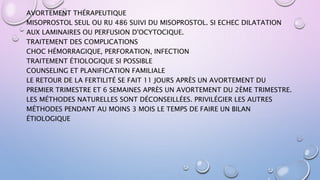 AVORTEMENT THÉRAPEUTIQUE
MISOPROSTOL SEUL OU RU 486 SUIVI DU MISOPROSTOL. SI ECHEC DILATATION
AUX LAMINAIRES OU PERFUSION D'OCYTOCIQUE.
TRAITEMENT DES COMPLICATIONS
CHOC HÉMORRAGIQUE, PERFORATION, INFECTION
TRAITEMENT ÉTIOLOGIQUE SI POSSIBLE
COUNSELING ET PLANIFICATION FAMILIALE
LE RETOUR DE LA FERTILITÉ SE FAIT 11 JOURS APRÈS UN AVORTEMENT DU
PREMIER TRIMESTRE ET 6 SEMAINES APRÈS UN AVORTEMENT DU 2ÈME TRIMESTRE.
LES MÉTHODES NATURELLES SONT DÉCONSEILLÉES. PRIVILÉGIER LES AUTRES
MÉTHODES PENDANT AU MOINS 3 MOIS LE TEMPS DE FAIRE UN BILAN
ÉTIOLOGIQUE
 