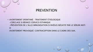 PREVENTION
• AVORTEMENT SPONTANÉ : TRAITEMENT ÉTIOLOGIQUE
-CERCLAGE SI BÉANCE CERVICO ISTHMIQUE
-PRÉVENTION DE L’ALLO IMMUNISATION SI RHÉSUS NÉGATIF PAR LE SÉRUM ANTI
D
AVORTEMENT PROVOQUÉ: CONTRACEPTION DANS LE CADRE DES SAA.
 