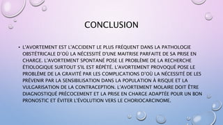 CONCLUSION
• L'AVORTEMENT EST L'ACCIDENT LE PLUS FRÉQUENT DANS LA PATHOLOGIE
OBSTÉTRICALE D’OÙ LA NÉCESSITÉ D'UNE MAITRISE PARFAITE DE SA PRISE EN
CHARGE. L'AVORTEMENT SPONTANÉ POSE LE PROBLÈME DE LA RECHERCHE
ÉTIOLOGIQUE SURTOUT S'IL EST RÉPÉTÉ. L'AVORTEMENT PROVOQUÉ POSE LE
PROBLÈME DE LA GRAVITÉ PAR LES COMPLICATIONS D’OÙ LA NÉCESSITÉ DE LES
PRÉVENIR PAR LA SENSIBILISATION DANS LA POPULATION À RISQUE ET LA
VULGARISATION DE LA CONTRACEPTION. L'AVORTEMENT MOLAIRE DOIT ÊTRE
DIAGNOSTIQUÉ PRÉCOCEMENT ET LA PRISE EN CHARGE ADAPTÉE POUR UN BON
PRONOSTIC ET ÉVITER L'ÉVOLUTION VERS LE CHORIOCARCINOME.
 