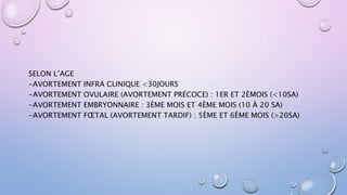SELON L’AGE
-AVORTEMENT INFRA CLINIQUE <30JOURS
-AVORTEMENT OVULAIRE (AVORTEMENT PRÉCOCE) : 1ER ET 2ÈMOIS (<10SA)
-AVORTEMENT EMBRYONNAIRE : 3ÈME MOIS ET 4ÈME MOIS (10 À 20 SA)
-AVORTEMENT FŒTAL (AVORTEMENT TARDIF) : 5ÈME ET 6ÈME MOIS (>20SA)
 