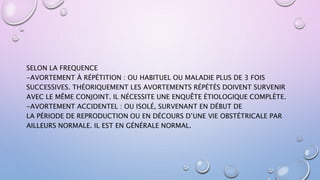 SELON LA FREQUENCE
-AVORTEMENT À RÉPÉTITION : OU HABITUEL OU MALADIE PLUS DE 3 FOIS
SUCCESSIVES. THÉORIQUEMENT LES AVORTEMENTS RÉPÉTÉS DOIVENT SURVENIR
AVEC LE MÊME CONJOINT. IL NÉCESSITE UNE ENQUÊTE ÉTIOLOGIQUE COMPLÈTE.
-AVORTEMENT ACCIDENTEL : OU ISOLÉ, SURVENANT EN DÉBUT DE
LA PÉRIODE DE REPRODUCTION OU EN DÉCOURS D’UNE VIE OBSTÉTRICALE PAR
AILLEURS NORMALE. IL EST EN GÉNÉRALE NORMAL.
 