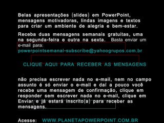 ( ) ,Belas apresentações slides em PowerPoint
,mensagens motivadoras lindas imagens e textos
- .para criar um ambiente de alegria e bem estar
,Receba duas mensagens semanais gratuitas uma
- .na segunda feira e outra na sexta Basta enviar um
- :e mail para
- . .powerpointsemanal subscribe@yahoogrupos com br
CLIQUE AQUI PARA RECEBER AS MENSAGENS
- ,não precisa escrever nada no e mail nem no campo
-assunto é só enviar o e mail e daí a pouco você
,recebe uma mensagem de confirmação clique em
- ,responder sem escrever nada no e mail clique em
( )Enviar e já estará inscrito a para receber as
.mensagens
:Acesse . . .WWW PLANETAPOWERPOINT COM BR
 