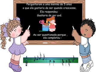 Perguntaram a uma menina de 5 anos  o que ela gostaria de ser quando crescesse. Ela respondeu:  Gostaria de ser avó. Ao ser questionada porque ,  ela completou : 