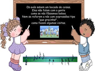 Os avós sabem um bocado de coisas.
Eles não falam com a gente
como se nós fôssemos bobos.
Nem se referem a nós com expressões tipo
"que gracinha!",
como fazem algumas visitas.
 