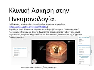 Κλινική Άσκηση στην
Πνευμονολογία.
Διδάσκοντες: Κωνσταντίνος Σπυρόπουλος, Κυριακός Καρκούλιας
(https://eclass.upatras.gr/courses/MED983/)
Το μάθημα αυτό διδάσκεται στην Πνευμονολογική Κλινική του Πανεπιστημιακού
Νοσοκομείου Πατρών και δίνει τη δυνατότητα στους φοιτητές να δουν από κοντά
συμπτώματα, διαγνωστικές μεθόδους και θεραπευτικές δυνατότητες της Σύγχρονης
Πνευμονολογίας.
Διαγνωστικές εξετάσεις_Βρογχοσκόπηση
 