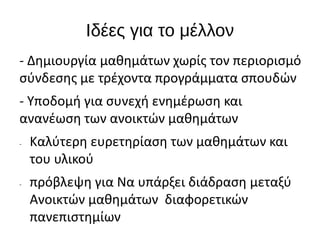 Ιδέες για το μέλλον
- Δημιουργία μαθημάτων χωρίς τον περιορισμό
σύνδεσης με τρέχοντα προγράμματα σπουδών
- Υποδομή για συνεχή ενημέρωση και
ανανέωση των ανοικτών μαθημάτων
- Καλύτερη ευρετηρίαση των μαθημάτων και
του υλικού
- πρόβλεψη για Να υπάρξει διάδραση μεταξύ
Ανοικτών μαθημάτων διαφορετικών
πανεπιστημίων
 