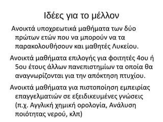 Ιδέες για το μέλλον
Ανοικτά υποχρεωτικά μαθήματα των δύο
πρώτων ετών που να μπορούν να τα
παρακολουθήσουν και μαθητές Λυκείου.
Ανοικτά μαθήματα επιλογής για φοιτητές 4ου ή
5ου έτους άλλων πανεπιστημίων τα οποία θα
αναγνωρίζονται για την απόκτηση πτυχίου.
Ανοικτά μαθήματα για πιστοποίηση εμπειρίας
επαγγελματιών σε εξειδικευμένες γνώσεις
(π.χ. Αγγλική χημική ορολογία, Ανάλυση
ποιότητας νερού, κλπ)
 