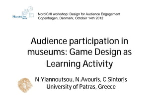 NordiCHI workshop: Design for Audience Engagement
  Copenhagen, Denmark, October 14th 2012




Audience participation in
museums: Game Design as
   Learning Activity
 N.Yiannoutsou, N.Avouris, C.Sintoris
     University of Patras, Greece
 