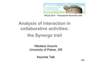 INCoS 2010 – Thessaloniki November 24th



Analysis of interaction in
 collaborative activities:
    the Synergo trail

        Nikolaos Avouris
     University of Patras, GR

          Keynote Talk
                                                    1/60
 