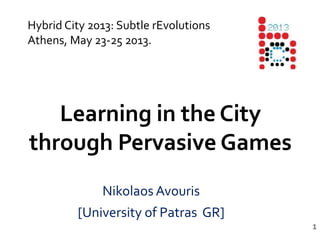 1
Learning in the City
through Pervasive Games
Nikolaos Avouris
[University of Patras GR]
Hybrid City 2013: Subtle rEvolutions
Athens, May 23-25 2013.
 