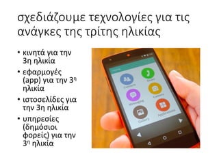 σχεδιάζουμε	τεχνολογίες	για	τις	
ανάγκες	της	τρίτης	ηλικίας
• κινητά	για	την	
3η	ηλικία
• εφαρμογές	
(app)	για	την	3η
ηλικία
• ιστοσελίδες	για	
την	3η	ηλικία
• υπηρεσίες	
(δημόσιοι	
φορείς)	για	την	
3η ηλικία
 
