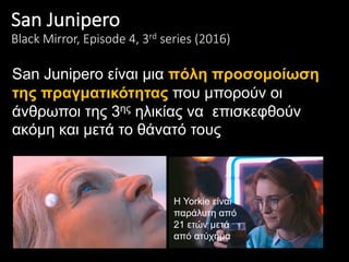 San	Junipero
Black	Mirror,	Episode	4,	3rd series	(2016)
San Junipero είναι μια πόλη προσομοίωση
της πραγματικότητας που μπορούν οι
άνθρωποι της 3ης ηλικίας να επισκεφθούν
ακόμη και μετά το θάνατό τους
H Yorkie είναι
παράλυτη από
21 ετών μετά
από ατύχημα
 