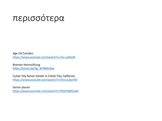 περισσότερα
Age	UK	Camden
https://www.youtube.com/watch?v=zhx-uqDjvBI
Bremen	Heimstiftung
https://youtu.be/5g_W78XhVbw
Culver	City	Senior	Center	in	Culver	City,	California
https://www.youtube.com/watch?v=ZmcuLZwrlHE
Senior	planet	
https://www.youtube.com/watch?v=PObTABACwKI
 