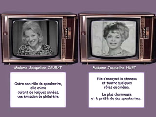 Madame Jacqueline CAURAT

Outre son rôle de speakerine,
elle anima
durant de longues années,
une émission de philatélie.

Madame Jacqueline HUET
Elle s’essaya à la chanson
et tourna quelques
rôles au cinéma.
La plus charmeuse
et la préférée des speakerines.

 