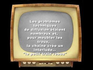 Les problèmes
techniques
de diffusion étaient
nombreux et,
pour meubler les
trous,  
la chaîne crée un
interlude…
  "le petit train rébus"  

 