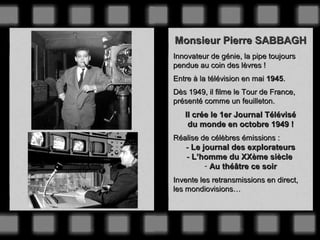 Monsieur Pierre SABBAGH
Innovateur de génie, la pipe toujours
pendue au coin des lèvres !
Entre à la télévision en mai 1945.
Dès 1949, il filme le Tour de France,
présenté comme un feuilleton.

Il crée le 1er Journal Télévisé
du monde en octobre 1949 !
Réalise de célèbres émissions :

- Le journal des explorateurs
- L’homme du XXème siècle
- Au théâtre ce soir
Invente les retransmissions en direct,
les mondiovisions…

 