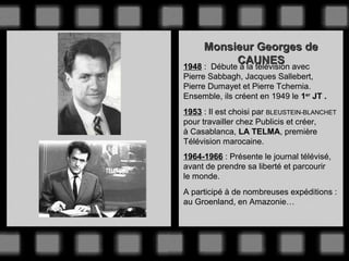 Monsieur Georges de
CAUNES
1948 : Débute à la télévision avec
Pierre Sabbagh, Jacques Sallebert,
Pierre Dumayet et Pierre Tchernia.
Ensemble, ils créent en 1949 le 1er JT .
1953 : Il est choisi par BLEUSTEIN-BLANCHET
pour travailler chez Publicis et créer,
à Casablanca, LA TELMA, première
Télévision marocaine.
1964-1966 : Présente le journal télévisé,
avant de prendre sa liberté et parcourir
le monde.
A participé à de nombreuses expéditions :
au Groenland, en Amazonie…

 