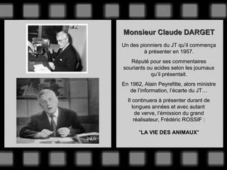 Monsieur Claude DARGET
Un des pionniers du JT qu’il commença
à présenter en 1957.
Réputé pour ses commentaires
souriants ou acides selon les journaux
qu’il présentait.
En 1962, Alain Peyrefitte, alors ministre
de l’information, l’écarte du JT…
Il continuera à présenter durant de
longues années et avec autant
de verve, l’émission du grand
réalisateur, Frédéric ROSSIF :
"LA VIE DES ANIMAUX"

 