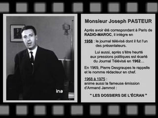 Monsieur Joseph PASTEUR
Après avoir été correspondant à Paris de
RADIO-MAROC, il intègre en
1958 : le journal télévisé dont il fut l’un
des présentateurs.
Lui aussi, après s’être heurté
aux pressions politiques est écarté
du Journal Télévisé en 1962…
En 1969, Pierre Desgraupes le rappelle
et le nomme rédacteur en chef.
1968 à 1975 :
anime aussi la fameuse émission
d’Armand Jammot :
" LES DOSSIERS DE L’ÉCRAN "

 