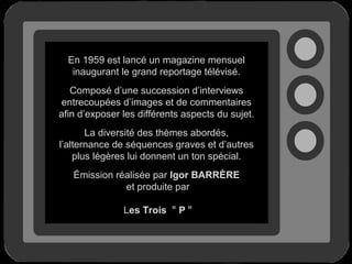 En 1959 est lancé un magazine mensuel
inaugurant le grand reportage télévisé.
Composé d’une succession d’interviews
entrecoupées d’images et de commentaires
afin d’exposer les différents aspects du sujet.
La diversité des thèmes abordés,
l’alternance de séquences graves et d’autres
plus légères lui donnent un ton spécial.
Émission réalisée par Igor BARRÈRE
et produite par
Les Trois " P "

 