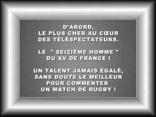 D’ABORD,
LE PLUS CHER AU CŒUR
DES TÉLÉSPECTATEURS.
LE " SEIZIÈME HOMME "
DU XV DE FRANCE !
UN TALENT JAMAIS ÉGALÉ,
SANS DOUTE LE MEILLEUR
POUR COMMENTER
UN MATCH DE RUGBY !

 