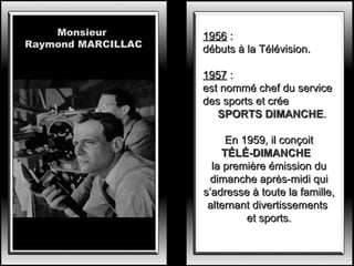 Monsieur
Raymond MARCILLAC

1956 :
débuts à la Télévision.
1957 :
est nommé chef du service
des sports et crée
SPORTS DIMANCHE.
En 1959, il conçoit
TÉLÉ-DIMANCHE
la première émission du
dimanche après-midi qui
s’adresse à toute la famille,
alternant divertissements
et sports.

 