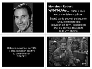 Monsieur Robert
CHAPATTE
Entré à la RTF en 1960, il était
le commentateur cycliste .
Écarté par le pouvoir politique en
1968, il réintègrera la
télévision en 1974, au poste de
chef du service des sports
de la 2ème chaîne.

Cette même année, en 1974,
il créa l’émission sportive
du dimanche soir :
STADE 2

 