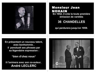 Monsieur Jean
NOHAIN

En 1952, il crée la toute première
émission de variétés

36 CHANDELLES
qui perdurera jusqu’en 1959.

En présentant un nouveau talent,
avec bonhommie ,
il ponctuait ses phrases par
sa légendaire expression :
"bien d’chez nous"
il l’animera avec son co-auteur,

André LECLERC

 