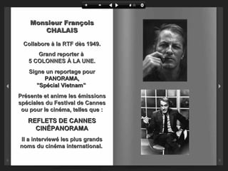 Monsieur François
CHALAIS
Collabore à la RTF dès 1949.
Grand reporter à
5 COLONNES À LA UNE.
Signe un reportage pour
PANORAMA,
"Spécial Vietnam"
Présente et anime les émissions
spéciales du Festival de Cannes
ou pour le cinéma, telles que :

REFLETS DE CANNES
CINÉPANORAMA
Il a interviewé les plus grands
noms du cinéma international.

 