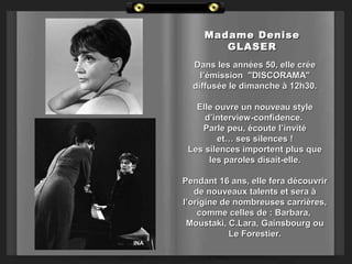 Madame Denise
GLASER
Dans les années 50, elle crée
l’émission "DISCORAMA"
diffusée le dimanche à 12h30.
Elle ouvre un nouveau style
d’interview-confidence.
Parle peu, écoute l’invité
et… ses silences !
Les silences importent plus que
les paroles disait-elle.
Pendant 16 ans, elle fera découvrir
de nouveaux talents et sera à
l’origine de nombreuses carrières,
comme celles de : Barbara,
Moustaki, C.Lara, Gainsbourg ou
Le Forestier.
INA

 
