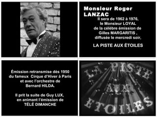 Monsieur Roger
LANZAC

Il sera de 1962 à 1976,
le Monsieur LOYAL
de la célèbre émission de
Gilles MARGARITIS ,
diffusée le mercredi soir,

LA PISTE AUX ÉTOILES
KIFF

Émission retransmise dès 1950
du fameux Cirque d’Hiver à Paris
et avec l’orchestre de
Bernard HILDA.
Il prit la suite de Guy LUX,
en animant l’émission de
TÉLÉ DIMANCHE

 